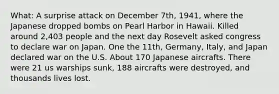 What: A surprise attack on December 7th, 1941, where the Japanese dropped bombs on Pearl Harbor in Hawaii. Killed around 2,403 people and the next day Rosevelt asked congress to declare war on Japan. One the 11th, Germany, Italy, and Japan declared war on the U.S. About 170 Japanese aircrafts. There were 21 us warships sunk, 188 aircrafts were destroyed, and thousands lives lost.