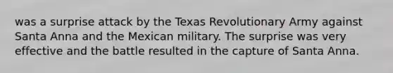 was a surprise attack by the Texas Revolutionary Army against Santa Anna and the Mexican military. The surprise was very effective and the battle resulted in the capture of Santa Anna.