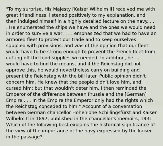 "To my surprise, His Majesty [Kaiser Wilhelm II] received me with great friendliness, listened positively to my explanation, and then indulged himself in a highly detailed lecture on the navy. . . . He enumerated the ships we have and the ones we would need in order to survive a war; . . . emphasized that we had to have an armored fleet to protect our trade and to keep ourselves supplied with provisions; and was of the opinion that our fleet would have to be strong enough to prevent the French fleet from cutting off the food supplies we needed. In addition, he . . . would have to find the means, and if the Reichstag did not approve this, he would nevertheless carry on building and present the Reichstag with the bill later. Public opinion didn't concern him. He knew that the people didn't love him, and cursed him; but that wouldn't deter him. I then reminded the Emperor of the difference between Prussia and the [German] Empire . . . In the Empire the Emperor only had the rights which the Reichstag conceded to him." Account of a conversation between German chancellor Hohenlohe-Schillingsfürst and Kaiser Wilhelm II in 1897, published in the chancellor's memoirs, 1931 Which of the following best explains the historical significance of the view of the importance of the navy expressed by the kaiser in the passage?