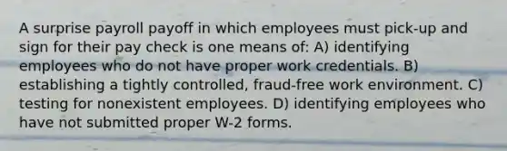 A surprise payroll payoff in which employees must pick-up and sign for their pay check is one means of: A) identifying employees who do not have proper work credentials. B) establishing a tightly controlled, fraud-free work environment. C) testing for nonexistent employees. D) identifying employees who have not submitted proper W-2 forms.