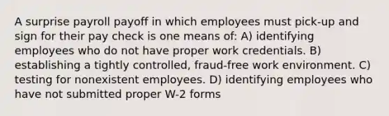 A surprise payroll payoff in which employees must pick-up and sign for their pay check is one means of: A) identifying employees who do not have proper work credentials. B) establishing a tightly controlled, fraud-free work environment. C) testing for nonexistent employees. D) identifying employees who have not submitted proper W-2 forms