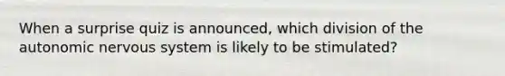 When a surprise quiz is announced, which division of <a href='https://www.questionai.com/knowledge/kMqcwgxBsH-the-autonomic-nervous-system' class='anchor-knowledge'>the autonomic <a href='https://www.questionai.com/knowledge/kThdVqrsqy-nervous-system' class='anchor-knowledge'>nervous system</a></a> is likely to be stimulated?