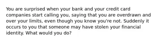 You are surprised when your bank and your credit card companies start calling you, saying that you are overdrawn and over your limits, even though you know you're not. Suddenly it occurs to you that someone may have stolen your financial identity. What would you do?