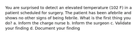 You are surprised to detect an elevated temperature (102 F) in a patient scheduled for surgery. The patient has been afebrile and shows no other signs of being febrile. What is the first thing you do? a. Inform the charge nurse b. Inform the surgeon c. Validate your finding d. Document your finding