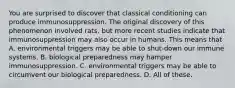 You are surprised to discover that classical conditioning can produce immunosuppression. The original discovery of this phenomenon involved rats, but more recent studies indicate that immunosuppression may also occur in humans. This means that A. environmental triggers may be able to shut-down our immune systems. B. biological preparedness may hamper immunosuppression. C. environmental triggers may be able to circumvent our biological preparedness. D. All of these.