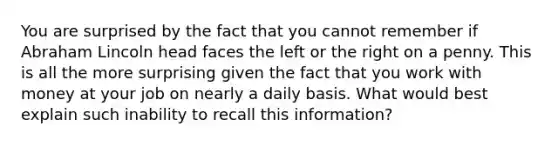 You are surprised by the fact that you cannot remember if Abraham Lincoln head faces the left or the right on a penny. This is all the more surprising given the fact that you work with money at your job on nearly a daily basis. What would best explain such inability to recall this information?