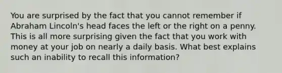 You are surprised by the fact that you cannot remember if Abraham Lincoln's head faces the left or the right on a penny. This is all more surprising given the fact that you work with money at your job on nearly a daily basis. What best explains such an inability to recall this information?