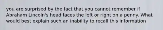 you are surprised by the fact that you cannot remember if Abraham Lincoln's head faces the left or right on a penny. What would best explain such an inability to recall this information