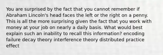 You are surprised by the fact that you cannot remember if Abraham Lincoln's head faces the left or the right on a penny. This is all the more surprising given the fact that you work with money at your job on nearly a daily basis. What would best explain such an inability to recall this information? encoding failure decay theory interference theory distributed practice effect