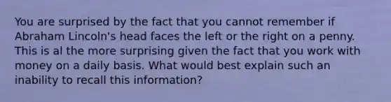 You are surprised by the fact that you cannot remember if Abraham Lincoln's head faces the left or the right on a penny. This is al the more surprising given the fact that you work with money on a daily basis. What would best explain such an inability to recall this information?