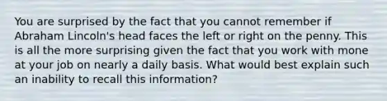 You are surprised by the fact that you cannot remember if Abraham Lincoln's head faces the left or right on the penny. This is all the more surprising given the fact that you work with mone at your job on nearly a daily basis. What would best explain such an inability to recall this information?