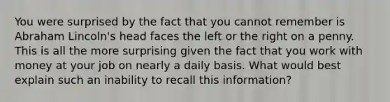 You were surprised by the fact that you cannot remember is Abraham Lincoln's head faces the left or the right on a penny. This is all the more surprising given the fact that you work with money at your job on nearly a daily basis. What would best explain such an inability to recall this information?