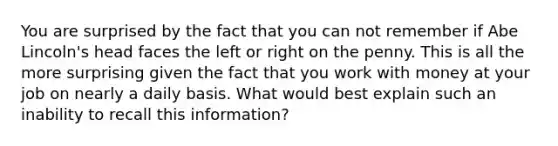 You are surprised by the fact that you can not remember if Abe Lincoln's head faces the left or right on the penny. This is all the more surprising given the fact that you work with money at your job on nearly a daily basis. What would best explain such an inability to recall this information?