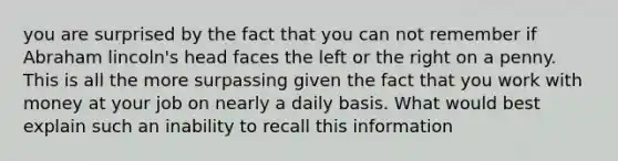 you are surprised by the fact that you can not remember if Abraham lincoln's head faces the left or the right on a penny. This is all the more surpassing given the fact that you work with money at your job on nearly a daily basis. What would best explain such an inability to recall this information