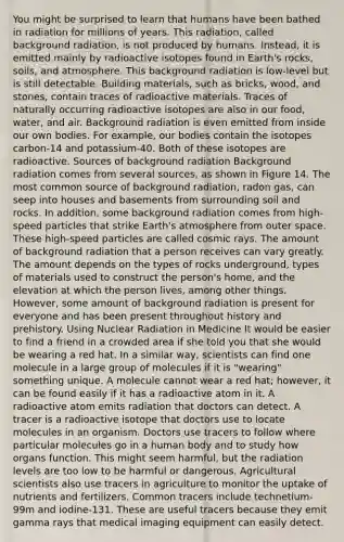 You might be surprised to learn that humans have been bathed in radiation for millions of years. This radiation, called background radiation, is not produced by humans. Instead, it is emitted mainly by radioactive isotopes found in Earth's rocks, soils, and atmosphere. This background radiation is low-level but is still detectable. Building materials, such as bricks, wood, and stones, contain traces of radioactive materials. Traces of naturally occurring radioactive isotopes are also in our food, water, and air. Background radiation is even emitted from inside our own bodies. For example, our bodies contain the isotopes carbon-14 and potassium-40. Both of these isotopes are radioactive. Sources of background radiation Background radiation comes from severa<a href='https://www.questionai.com/knowledge/k0She087wq-l-source' class='anchor-knowledge'>l source</a>s, as shown in Figure 14. The most common source of background radiation, radon gas, can seep into houses and basements from surrounding soil and rocks. In addition, some background radiation comes from high-speed particles that strike Earth's atmosphere from outer space. These high-speed particles are called cosmic rays. The amount of background radiation that a person receives can vary greatly. The amount depends on the types of rocks underground, types of materials used to construct the person's home, and the elevation at which the person lives, among other things. However, some amount of background radiation is present for everyone and has been present throughout history and prehistory. Using Nuclear Radiation in Medicine It would be easier to find a friend in a crowded area if she told you that she would be wearing a red hat. In a similar way, scientists can find one molecule in a large group of molecules if it is "wearing" something unique. A molecule cannot wear a red hat; however, it can be found easily if it has a radioactive atom in it. A radioactive atom emits radiation that doctors can detect. A tracer is a radioactive isotope that doctors use to locate molecules in an organism. Doctors use tracers to follow where particular molecules go in a human body and to study how organs function. This might seem harmful, but the radiation levels are too low to be harmful or dangerous. Agricultural scientists also use tracers in agriculture to monitor the uptake of nutrients and fertilizers. Common tracers include technetium-99m and iodine-131. These are useful tracers because they emit gamma rays that medical imaging equipment can easily detect.