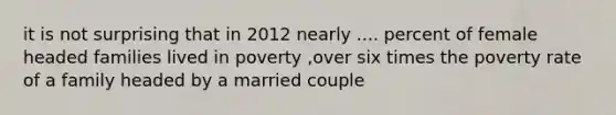 it is not surprising that in 2012 nearly .... percent of female headed families lived in poverty ,over six times the poverty rate of a family headed by a married couple