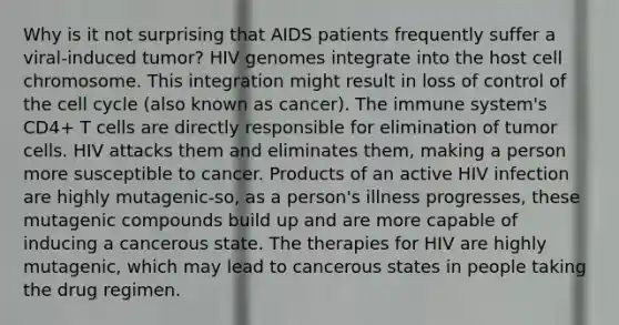 Why is it not surprising that AIDS patients frequently suffer a viral-induced tumor? HIV genomes integrate into the host cell chromosome. This integration might result in loss of control of the cell cycle (also known as cancer). The immune system's CD4+ T cells are directly responsible for elimination of tumor cells. HIV attacks them and eliminates them, making a person more susceptible to cancer. Products of an active HIV infection are highly mutagenic-so, as a person's illness progresses, these mutagenic compounds build up and are more capable of inducing a cancerous state. The therapies for HIV are highly mutagenic, which may lead to cancerous states in people taking the drug regimen.