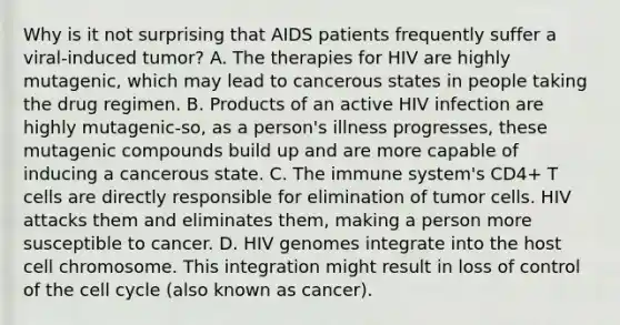 Why is it not surprising that AIDS patients frequently suffer a viral-induced tumor? A. The therapies for HIV are highly mutagenic, which may lead to cancerous states in people taking the drug regimen. B. Products of an active HIV infection are highly mutagenic-so, as a person's illness progresses, these mutagenic compounds build up and are more capable of inducing a cancerous state. C. The immune system's CD4+ T cells are directly responsible for elimination of tumor cells. HIV attacks them and eliminates them, making a person more susceptible to cancer. D. HIV genomes integrate into the host cell chromosome. This integration might result in loss of control of the cell cycle (also known as cancer).