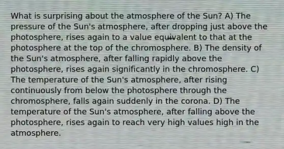 What is surprising about the atmosphere of the Sun? A) The pressure of the Sun's atmosphere, after dropping just above the photosphere, rises again to a value equivalent to that at the photosphere at the top of the chromosphere. B) The density of the Sun's atmosphere, after falling rapidly above the photosphere, rises again significantly in the chromosphere. C) The temperature of the Sun's atmosphere, after rising continuously from below the photosphere through the chromosphere, falls again suddenly in the corona. D) The temperature of the Sun's atmosphere, after falling above the photosphere, rises again to reach very high values high in the atmosphere.