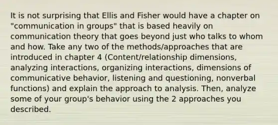 It is not surprising that Ellis and Fisher would have a chapter on "communication in groups" that is based heavily on communication theory that goes beyond just who talks to whom and how. Take any two of the methods/approaches that are introduced in chapter 4 (Content/relationship dimensions, analyzing interactions, organizing interactions, dimensions of communicative behavior, listening and questioning, nonverbal functions) and explain the approach to analysis. Then, analyze some of your group's behavior using the 2 approaches you described.