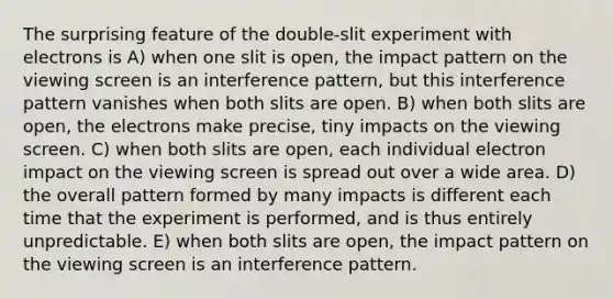 The surprising feature of the double-slit experiment with electrons is A) when one slit is open, the impact pattern on the viewing screen is an interference pattern, but this interference pattern vanishes when both slits are open. B) when both slits are open, the electrons make precise, tiny impacts on the viewing screen. C) when both slits are open, each individual electron impact on the viewing screen is spread out over a wide area. D) the overall pattern formed by many impacts is different each time that the experiment is performed, and is thus entirely unpredictable. E) when both slits are open, the impact pattern on the viewing screen is an interference pattern.