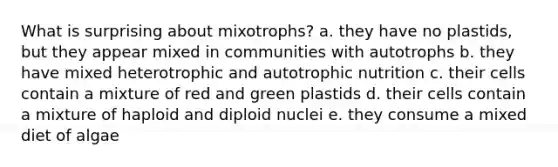 What is surprising about mixotrophs? a. they have no plastids, but they appear mixed in communities with autotrophs b. they have mixed heterotrophic and autotrophic nutrition c. their cells contain a mixture of red and green plastids d. their cells contain a mixture of haploid and diploid nuclei e. they consume a mixed diet of algae