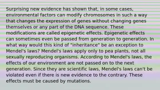 Surprising new evidence has shown that, in some cases, environmental factors can modify chromosomes in such a way that changes the expression of genes without changing genes themselves or any part of the DNA sequence. These modifications are called epigenetic effects. Epigenetic effects can sometimes even be passed from generation to generation. In what way would this kind of "inheritance" be an exception to Mendel's laws? Mendel's laws apply only to pea plants, not all sexually reproducing organisms. According to Mendel's laws, the effects of our environment are not passed on to the next generation. Since they are scientific laws, Mendel's laws can't be violated even if there is new evidence to the contrary. These effects must be caused by mutations.