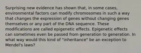 Surprising new evidence has shown that, in some cases, environmental factors can modify chromosomes in such a way that changes the expression of genes without changing genes themselves or any part of the DNA sequence. These modifications are called epigenetic effects. Epigenetic effects can sometimes even be passed from generation to generation. In what way would this kind of "inheritance" be an exception to Mendel's laws?