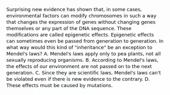 Surprising new evidence has shown that, in some cases, environmental factors can modify chromosomes in such a way that changes the expression of genes without changing genes themselves or any part of the DNA sequence. These modifications are called epigenetic effects. Epigenetic effects can sometimes even be passed from generation to generation. In what way would this kind of "inheritance" be an exception to Mendel's laws? A. Mendel's laws apply only to pea plants, not all sexually reproducing organisms. B. According to Mendel's laws, the effects of our environment are not passed on to the next generation. C. Since they are scientific laws, Mendel's laws can't be violated even if there is new evidence to the contrary. D. These effects must be caused by mutations.