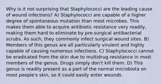 Why is it not surprising that Staphylococci are the leading cause of wound infections? A) Staphylococci are capable of a higher degree of spontaneous mutation than most microbes. This makes them able to acquire antibiotic resistance very readily, making them hard to eliminate by pre-surgical antibacterial scrubs. As such, they commonly infect surgical wound sites. B) Members of this genus are all particularly virulent and highly capable of causing numerous infections. C) Staphylococci cannot be eradicated from the skin due to multidrug resistance in most members of the genus. Drugs simply don't kill them. D) This genus is readily present as a part of the normal microbiota on most people's skin, so it could easily enter wounds.