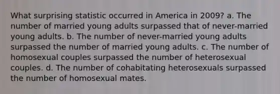 What surprising statistic occurred in America in 2009? a. The number of married young adults surpassed that of never-married young adults. b. The number of never-married young adults surpassed the number of married young adults. c. The number of homosexual couples surpassed the number of heterosexual couples. d. The number of cohabitating heterosexuals surpassed the number of homosexual mates.