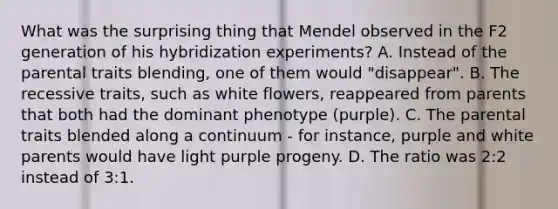 What was the surprising thing that Mendel observed in the F2 generation of his hybridization experiments? A. Instead of the parental traits blending, one of them would "disappear". B. The recessive traits, such as white flowers, reappeared from parents that both had the dominant phenotype (purple). C. The parental traits blended along a continuum - for instance, purple and white parents would have light purple progeny. D. The ratio was 2:2 instead of 3:1.