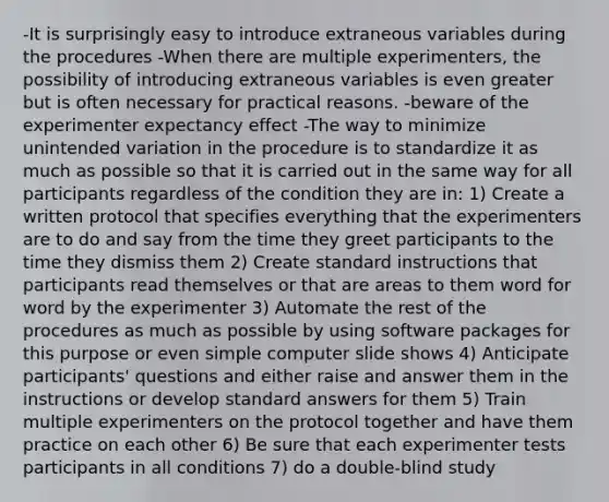 -It is surprisingly easy to introduce extraneous variables during the procedures -When there are multiple experimenters, the possibility of introducing extraneous variables is even greater but is often necessary for practical reasons. -beware of the experimenter expectancy effect -The way to minimize unintended variation in the procedure is to standardize it as much as possible so that it is carried out in the same way for all participants regardless of the condition they are in: 1) Create a written protocol that specifies everything that the experimenters are to do and say from the time they greet participants to the time they dismiss them 2) Create standard instructions that participants read themselves or that are areas to them word for word by the experimenter 3) Automate the rest of the procedures as much as possible by using software packages for this purpose or even simple computer slide shows 4) Anticipate participants' questions and either raise and answer them in the instructions or develop standard answers for them 5) Train multiple experimenters on the protocol together and have them practice on each other 6) Be sure that each experimenter tests participants in all conditions 7) do a double-blind study