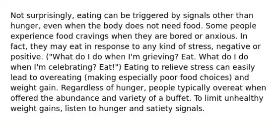 Not surprisingly, eating can be triggered by signals other than hunger, even when the body does not need food. Some people experience food cravings when they are bored or anxious. In fact, they may eat in response to any kind of stress, negative or positive. ("What do I do when I'm grieving? Eat. What do I do when I'm celebrating? Eat!") Eating to relieve stress can easily lead to overeating (making especially poor food choices) and weight gain. Regardless of hunger, people typically overeat when offered the abundance and variety of a buffet. To limit unhealthy weight gains, listen to hunger and satiety signals.