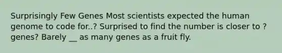 Surprisingly Few Genes Most scientists expected the human genome to code for..? Surprised to find the number is closer to ? genes? Barely __ as many genes as a fruit fly.