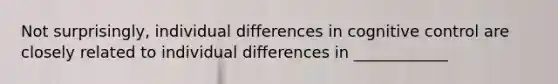 Not surprisingly, individual differences in cognitive control are closely related to individual differences in ____________