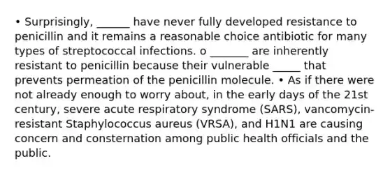 • Surprisingly, ______ have never fully developed resistance to penicillin and it remains a reasonable choice antibiotic for many types of streptococcal infections. o _______ are inherently resistant to penicillin because their vulnerable _____ that prevents permeation of the penicillin molecule. • As if there were not already enough to worry about, in the early days of the 21st century, severe acute respiratory syndrome (SARS), vancomycin-resistant Staphylococcus aureus (VRSA), and H1N1 are causing concern and consternation among public health officials and the public.