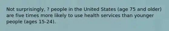 Not surprisingly, ? people in the United States (age 75 and older) are five times more likely to use health services than younger people (ages 15-24).