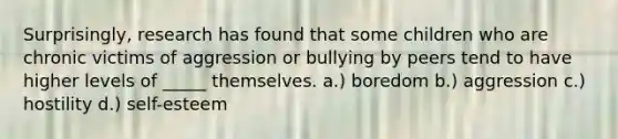 ​Surprisingly, research has found that some children who are chronic victims of aggression or bullying by peers tend to have higher levels of _____ themselves. ​a.) boredom b.) ​aggression ​c.) hostility ​d.) self-esteem