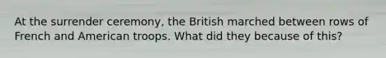 At the surrender ceremony, the British marched between rows of French and American troops. What did they because of this?