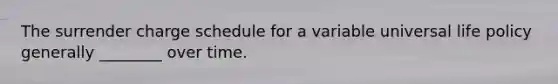 The surrender charge schedule for a variable universal life policy generally ________ over time.