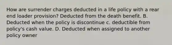 How are surrender charges deducted in a life policy with a rear end loader provision? Deducted from the death benefit. B. Deducted when the policy is discontinue c. deductible from policy's cash value. D. Deducted when assigned to another policy owner