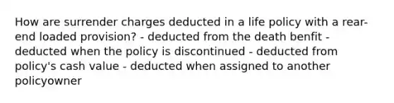 How are surrender charges deducted in a life policy with a rear-end loaded provision? - deducted from the death benfit - deducted when the policy is discontinued - deducted from policy's cash value - deducted when assigned to another policyowner