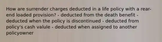 How are surrender charges deducted in a life policy with a rear-end loaded provision? - deducted from the death benefit - deducted when the policy is discontinued - deducted from policy's cash valule - deducted when assigned to another policyowner