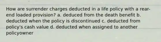 How are surrender charges deducted in a life policy with a rear-end loaded provision? a. deduced from the death benefit b. deducted when the policy is discontinued c. deducted from policy's cash value d. deducted when assigned to another policyowner