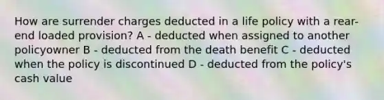 How are surrender charges deducted in a life policy with a rear-end loaded provision? A - deducted when assigned to another policyowner B - deducted from the death benefit C - deducted when the policy is discontinued D - deducted from the policy's cash value