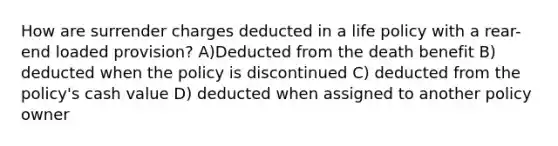 How are surrender charges deducted in a life policy with a rear-end loaded provision? A)Deducted from the death benefit B) deducted when the policy is discontinued C) deducted from the policy's cash value D) deducted when assigned to another policy owner