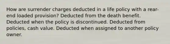 How are surrender charges deducted in a life policy with a rear-end loaded provision? Deducted from the death benefit. Deducted when the policy is discontinued. Deducted from policies, cash value. Deducted when assigned to another policy owner.