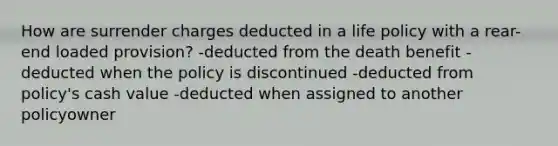 How are surrender charges deducted in a life policy with a rear-end loaded provision? -deducted from the death benefit -deducted when the policy is discontinued -deducted from policy's cash value -deducted when assigned to another policyowner