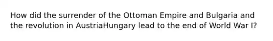 How did the surrender of the Ottoman Empire and Bulgaria and the revolution in AustriaHungary lead to the end of World War I?